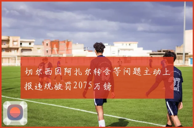 切尔西因阿扎尔转会等问题主动上报违规被罚2075万镑
