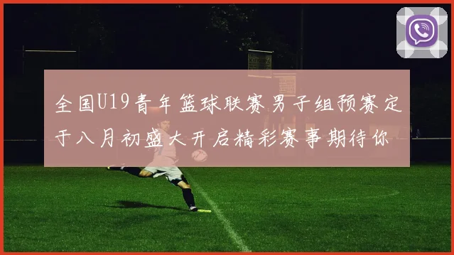 全国U19青年篮球联赛男子组预赛定于八月初盛大开启精彩赛事期待你的参与