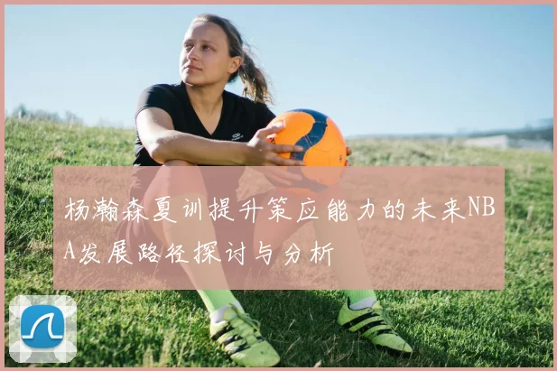杨瀚森夏训提升策应能力的未来NBA发展路径探讨与分析
