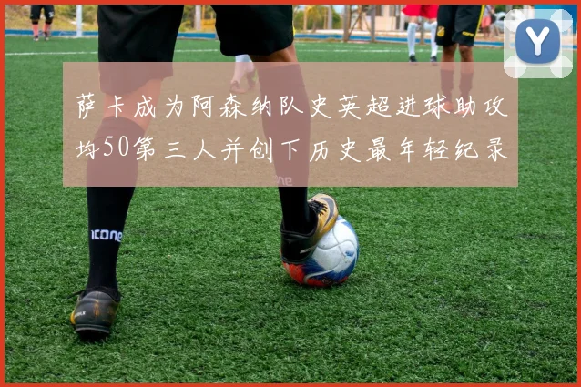 萨卡成为阿森纳队史英超进球助攻均50第三人并创下历史最年轻纪录