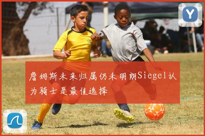 詹姆斯未来归属仍未明朗Siegel认为骑士是最佳选择