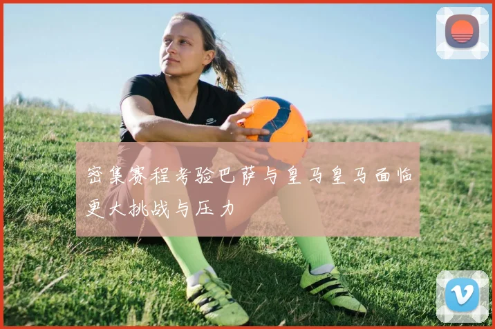 密集赛程考验巴萨与皇马皇马面临更大挑战与压力