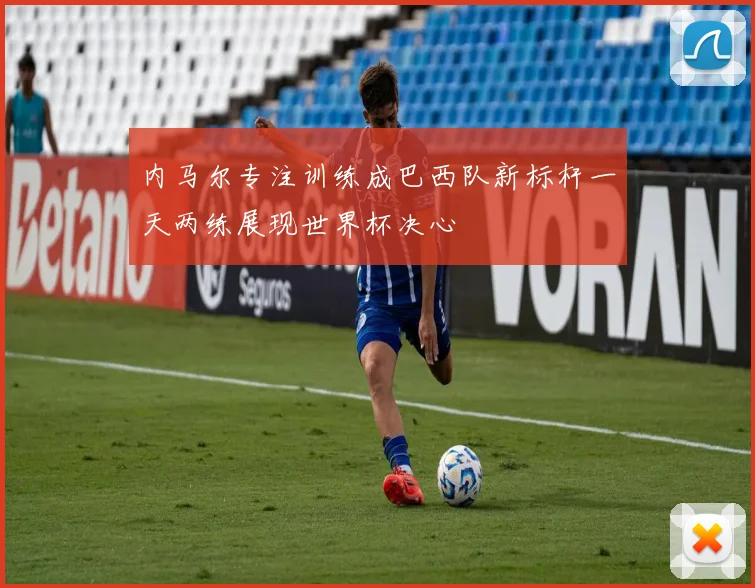 内马尔专注训练成巴西队新标杆一天两练展现世界杯决心