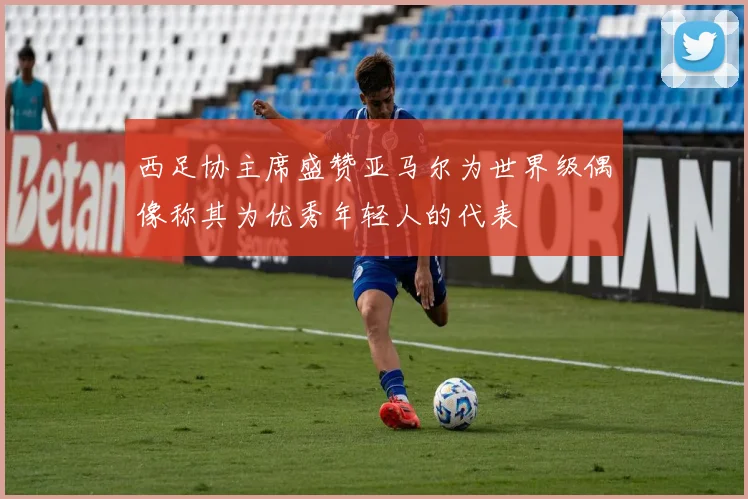 西足协主席盛赞亚马尔为世界级偶像称其为优秀年轻人的代表