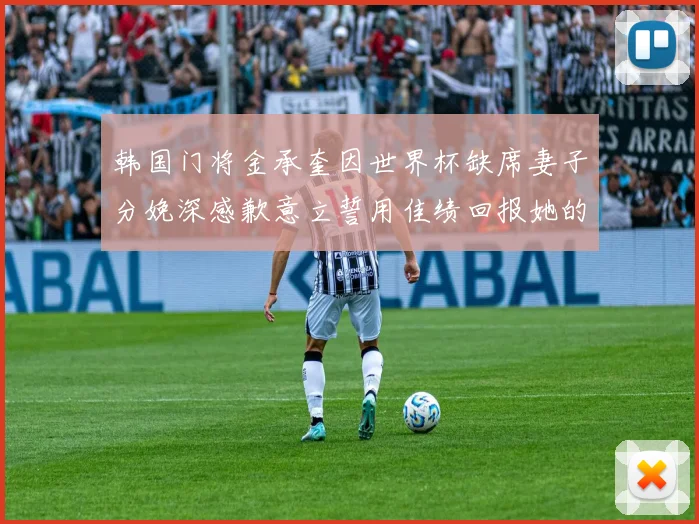 韩国门将金承奎因世界杯缺席妻子分娩深感歉意立誓用佳绩回报她的支持与爱
