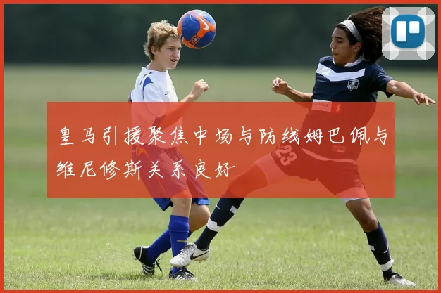 皇马引援聚焦中场与防线姆巴佩与维尼修斯关系良好