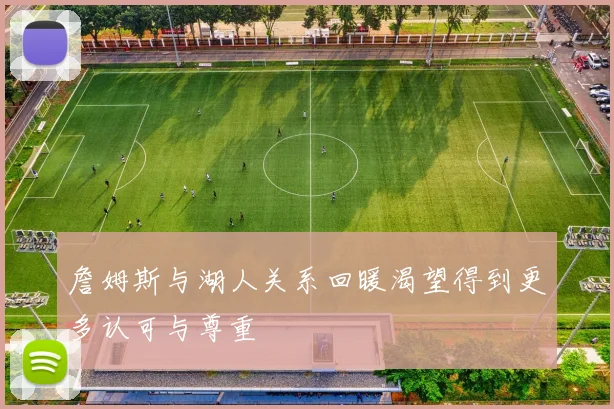 詹姆斯与湖人关系回暖渴望得到更多认可与尊重