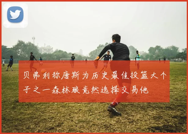 贝弗利称唐斯为历史最佳投篮大个子之一森林狼竟然选择交易他