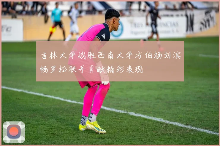 吉林大学战胜西南大学方伯杨刘滨畅罗松联手贡献精彩表现