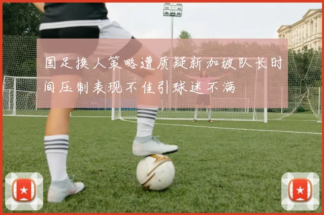 国足换人策略遭质疑新加坡队长时间压制表现不佳引球迷不满
