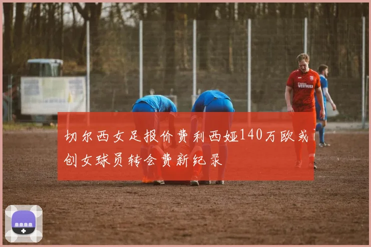 切尔西女足报价费利西娅140万欧或创女球员转会费新纪录