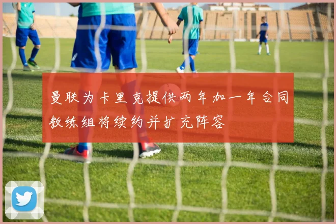 曼联为卡里克提供两年加一年合同教练组将续约并扩充阵容