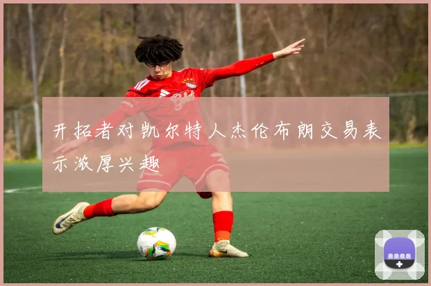 开拓者对凯尔特人杰伦布朗交易表示浓厚兴趣