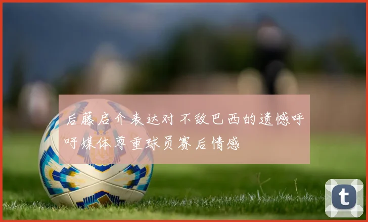 后藤启介表达对不敌巴西的遗憾呼吁媒体尊重球员赛后情感