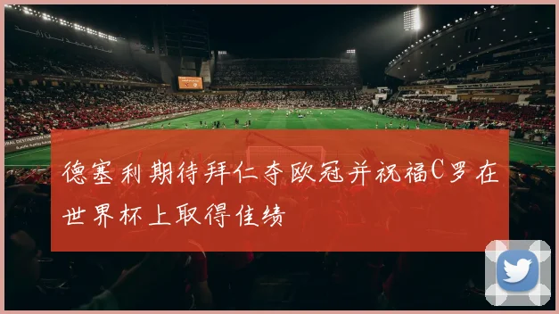 德塞利期待拜仁夺欧冠并祝福C罗在世界杯上取得佳绩